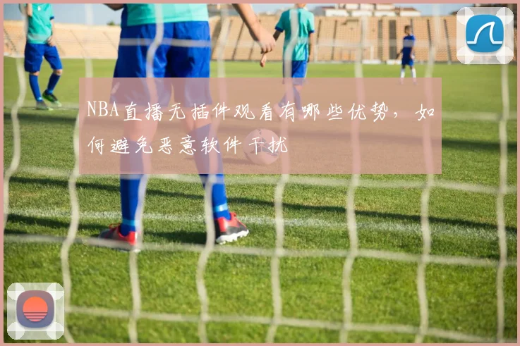 NBA直播无插件观看有哪些优势,如何避免恶意软件干扰