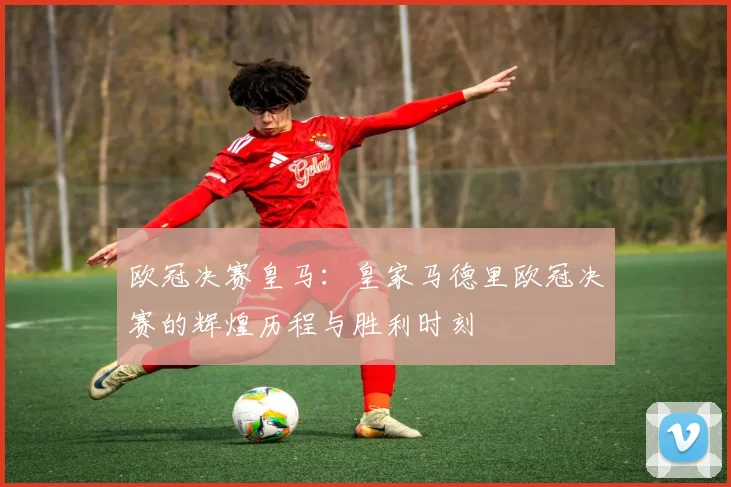 欧冠决赛皇马：皇家马德里欧冠决赛的辉煌历程与胜利时刻