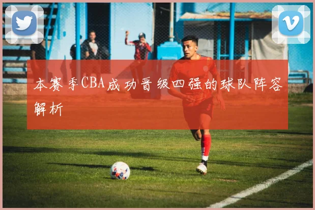 本赛季CBA成功晋级四强的球队阵容解析