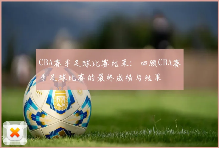 CBA赛季足球比赛结果:回顾CBA赛季足球比赛的最终成绩与结果